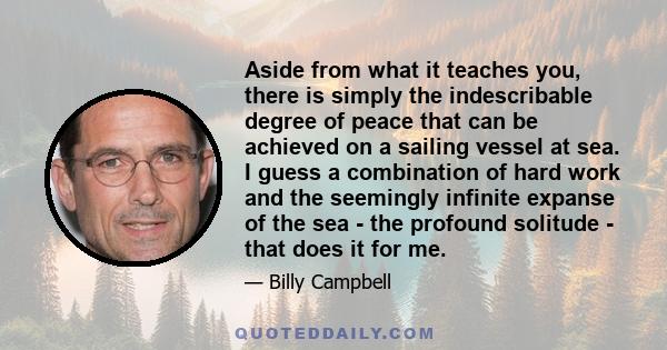 Aside from what it teaches you, there is simply the indescribable degree of peace that can be achieved on a sailing vessel at sea. I guess a combination of hard work and the seemingly infinite expanse of the sea - the