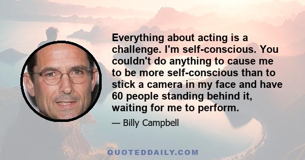 Everything about acting is a challenge. I'm self-conscious. You couldn't do anything to cause me to be more self-conscious than to stick a camera in my face and have 60 people standing behind it, waiting for me to