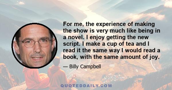 For me, the experience of making the show is very much like being in a novel. I enjoy getting the new script. I make a cup of tea and I read it the same way I would read a book, with the same amount of joy.