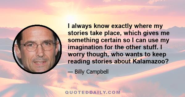 I always know exactly where my stories take place, which gives me something certain so I can use my imagination for the other stuff. I worry though, who wants to keep reading stories about Kalamazoo?