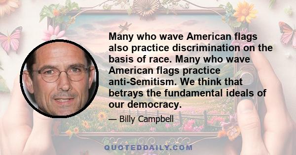 Many who wave American flags also practice discrimination on the basis of race. Many who wave American flags practice anti-Semitism. We think that betrays the fundamental ideals of our democracy.