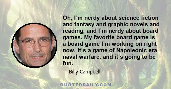 Oh, I’m nerdy about science fiction and fantasy and graphic novels and reading, and I’m nerdy about board games. My favorite board game is a board game I’m working on right now. It’s a game of Napoleonic era naval