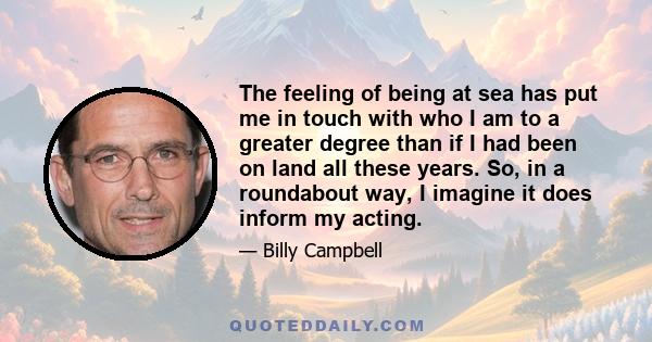 The feeling of being at sea has put me in touch with who I am to a greater degree than if I had been on land all these years. So, in a roundabout way, I imagine it does inform my acting.