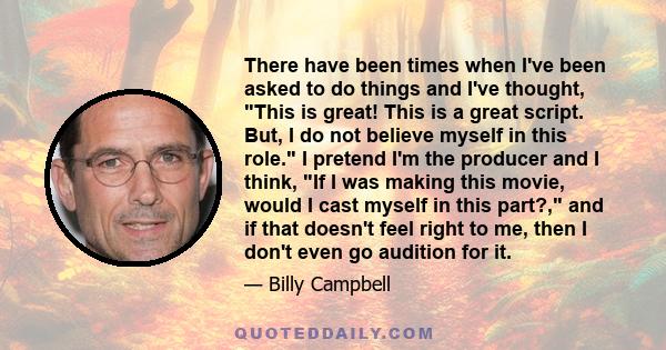 There have been times when I've been asked to do things and I've thought, This is great! This is a great script. But, I do not believe myself in this role. I pretend I'm the producer and I think, If I was making this