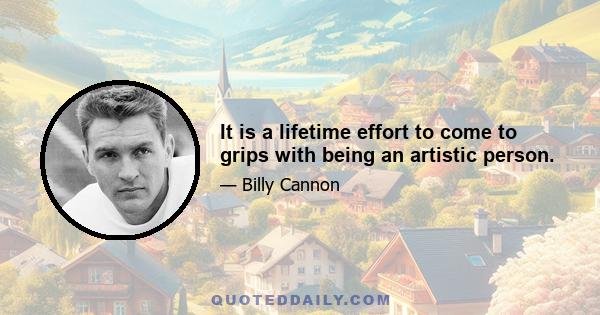 It is a lifetime effort to come to grips with being an artistic person.