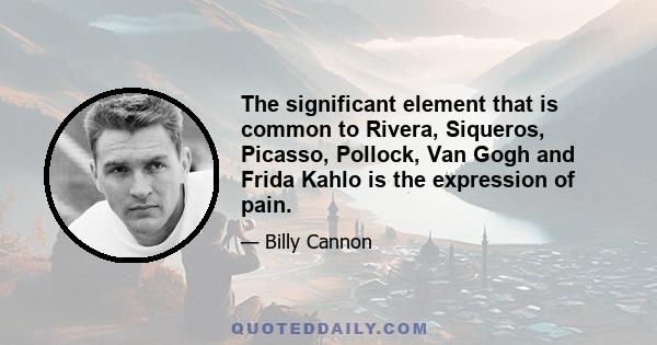 The significant element that is common to Rivera, Siqueros, Picasso, Pollock, Van Gogh and Frida Kahlo is the expression of pain.