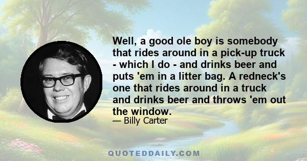 Well, a good ole boy is somebody that rides around in a pick-up truck - which I do - and drinks beer and puts 'em in a litter bag. A redneck's one that rides around in a truck and drinks beer and throws 'em out the