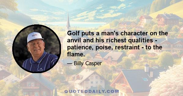 Golf puts a man's character on the anvil and his richest qualities - patience, poise, restraint - to the flame.