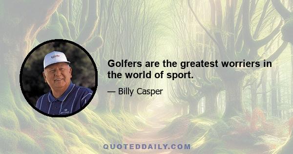 Golfers are the greatest worriers in the world of sport.