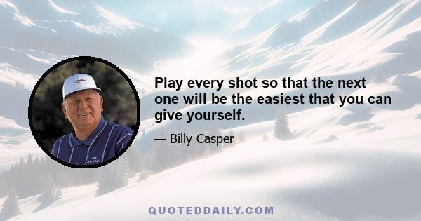 Play every shot so that the next one will be the easiest that you can give yourself.