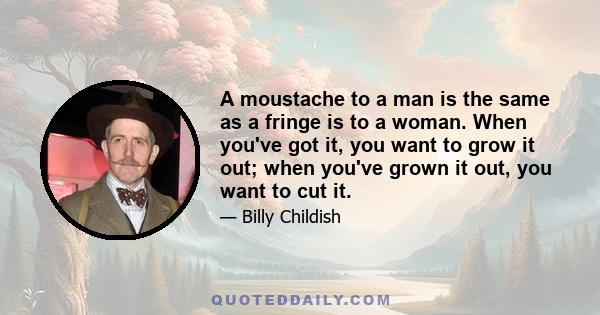 A moustache to a man is the same as a fringe is to a woman. When you've got it, you want to grow it out; when you've grown it out, you want to cut it.