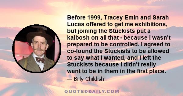 Before 1999, Tracey Emin and Sarah Lucas offered to get me exhibitions, but joining the Stuckists put a kaibosh on all that - because I wasn't prepared to be controlled. I agreed to co-found the Stuckists to be allowed