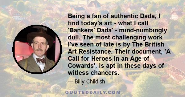 Being a fan of authentic Dada, I find today's art - what I call 'Bankers' Dada' - mind-numbingly dull. The most challenging work I've seen of late is by The British Art Resistance. Their document, 'A Call for Heroes in