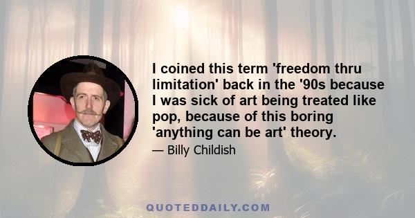 I coined this term 'freedom thru limitation' back in the '90s because I was sick of art being treated like pop, because of this boring 'anything can be art' theory.