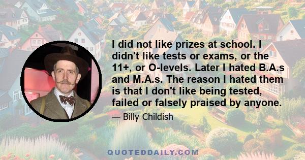 I did not like prizes at school. I didn't like tests or exams, or the 11+, or O-levels. Later I hated B.A.s and M.A.s. The reason I hated them is that I don't like being tested, failed or falsely praised by anyone.