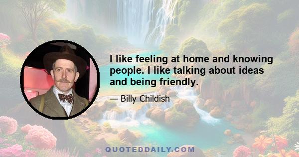 I like feeling at home and knowing people. I like talking about ideas and being friendly.