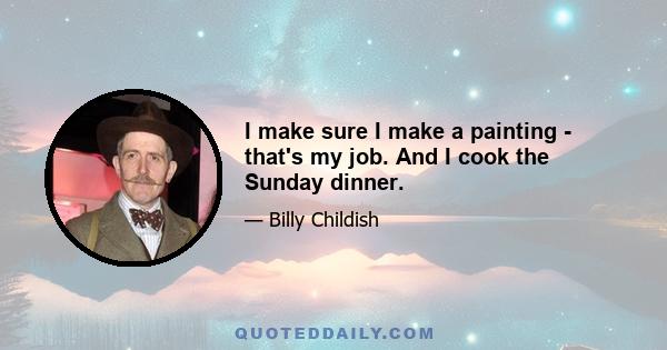 I make sure I make a painting - that's my job. And I cook the Sunday dinner.