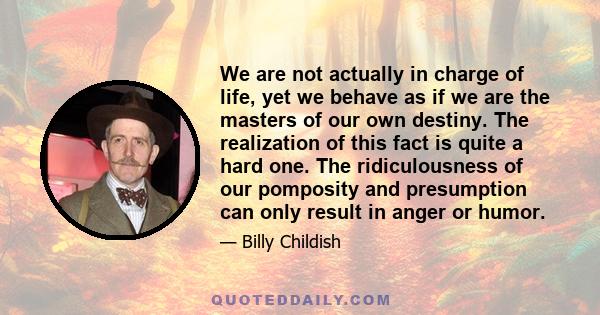 We are not actually in charge of life, yet we behave as if we are the masters of our own destiny. The realization of this fact is quite a hard one. The ridiculousness of our pomposity and presumption can only result in