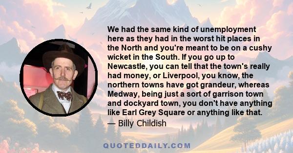 We had the same kind of unemployment here as they had in the worst hit places in the North and you're meant to be on a cushy wicket in the South. If you go up to Newcastle, you can tell that the town's really had money, 