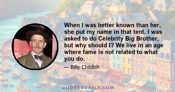 When I was better known than her, she put my name in that tent. I was asked to do Celebrity Big Brother, but why should I? We live in an age where fame is not related to what you do.