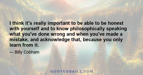 I think it's really important to be able to be honest with yourself and to know philosophically speaking what you've done wrong and when you've made a mistake, and acknowledge that, because you only learn from it.