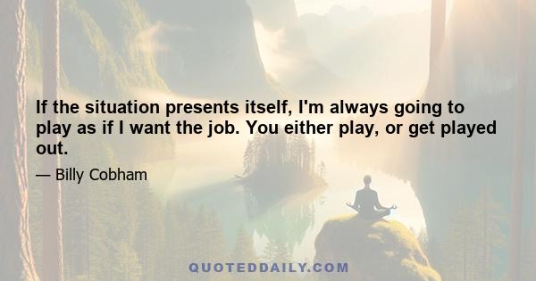 If the situation presents itself, I'm always going to play as if I want the job. You either play, or get played out.