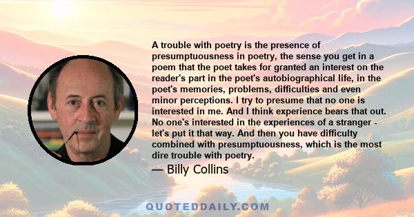 A trouble with poetry is the presence of presumptuousness in poetry, the sense you get in a poem that the poet takes for granted an interest on the reader's part in the poet's autobiographical life, in the poet's