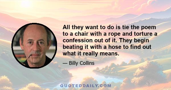 All they want to do is tie the poem to a chair with a rope and torture a confession out of it. They begin beating it with a hose to find out what it really means.