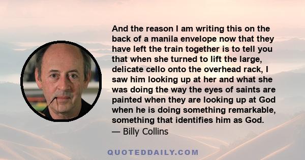 And the reason I am writing this on the back of a manila envelope now that they have left the train together is to tell you that when she turned to lift the large, delicate cello onto the overhead rack, I saw him