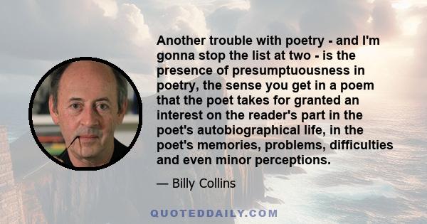 Another trouble with poetry - and I'm gonna stop the list at two - is the presence of presumptuousness in poetry, the sense you get in a poem that the poet takes for granted an interest on the reader's part in the