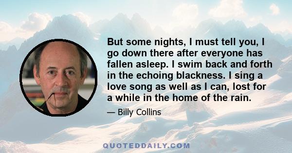 But some nights, I must tell you, I go down there after everyone has fallen asleep. I swim back and forth in the echoing blackness. I sing a love song as well as I can, lost for a while in the home of the rain.