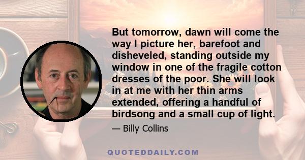 But tomorrow, dawn will come the way I picture her, barefoot and disheveled, standing outside my window in one of the fragile cotton dresses of the poor. She will look in at me with her thin arms extended, offering a