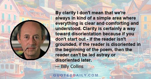 By clarity I don't mean that we're always in kind of a simple area where everything is clear and comforting and understood. Clarity is certainly a way toward disorientation because if you don't start out - if the reader 