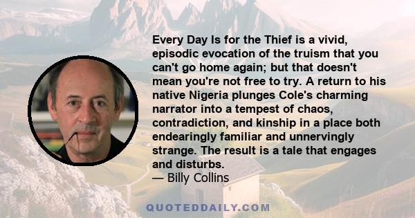 Every Day Is for the Thief is a vivid, episodic evocation of the truism that you can't go home again; but that doesn't mean you're not free to try. A return to his native Nigeria plunges Cole's charming narrator into a