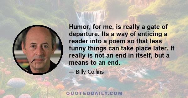 Humor, for me, is really a gate of departure. Its a way of enticing a reader into a poem so that less funny things can take place later. It really is not an end in itself, but a means to an end.