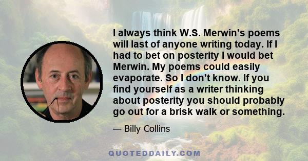 I always think W.S. Merwin's poems will last of anyone writing today. If I had to bet on posterity I would bet Merwin. My poems could easily evaporate. So I don't know. If you find yourself as a writer thinking about