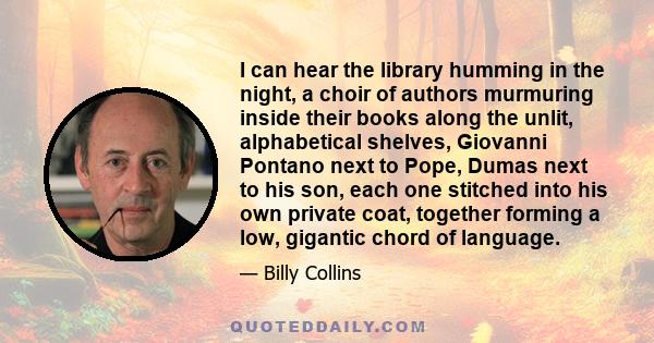 I can hear the library humming in the night, a choir of authors murmuring inside their books along the unlit, alphabetical shelves, Giovanni Pontano next to Pope, Dumas next to his son, each one stitched into his own