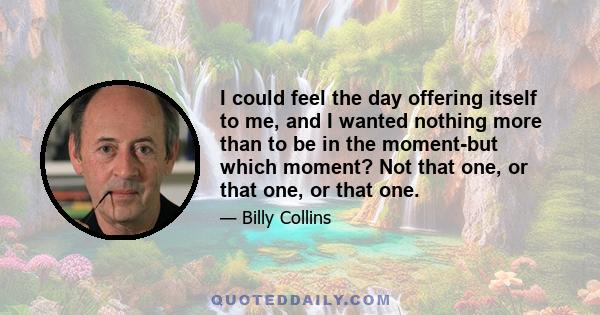 I could feel the day offering itself to me, and I wanted nothing more than to be in the moment-but which moment? Not that one, or that one, or that one.