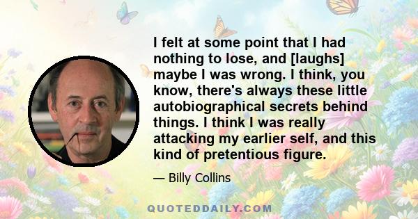 I felt at some point that I had nothing to lose, and [laughs] maybe I was wrong. I think, you know, there's always these little autobiographical secrets behind things. I think I was really attacking my earlier self, and 