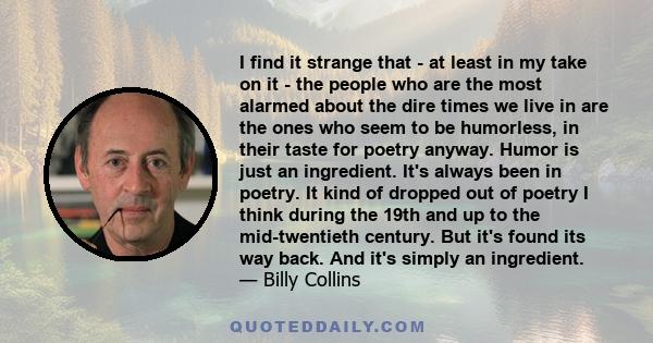 I find it strange that - at least in my take on it - the people who are the most alarmed about the dire times we live in are the ones who seem to be humorless, in their taste for poetry anyway. Humor is just an