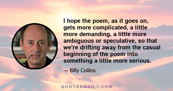 I hope the poem, as it goes on, gets more complicated, a little more demanding, a little more ambiguous or speculative, so that we're drifting away from the casual beginning of the poem into something a little more