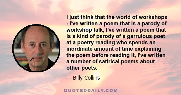 I just think that the world of workshops - I've written a poem that is a parody of workshop talk, I've written a poem that is a kind of parody of a garrulous poet at a poetry reading who spends an inordinate amount of