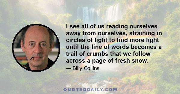 I see all of us reading ourselves away from ourselves, straining in circles of light to find more light until the line of words becomes a trail of crumbs that we follow across a page of fresh snow.