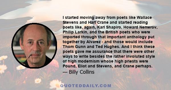 I started moving away from poets like Wallace Stevens and Hart Crane and started reading poets like, again, Karl Shapiro, Howard Nemerov, Philip Larkin, and the British poets who were imported through that important