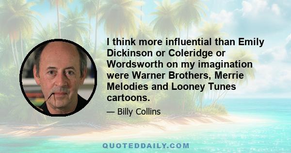 I think more influential than Emily Dickinson or Coleridge or Wordsworth on my imagination were Warner Brothers, Merrie Melodies and Looney Tunes cartoons.