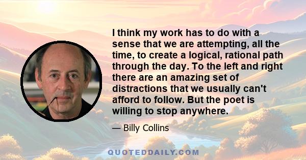 I think my work has to do with a sense that we are attempting, all the time, to create a logical, rational path through the day. To the left and right there are an amazing set of distractions that we usually can't