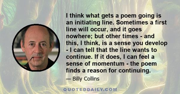 I think what gets a poem going is an initiating line. Sometimes a first line will occur, and it goes nowhere; but other times - and this, I think, is a sense you develop - I can tell that the line wants to continue. If