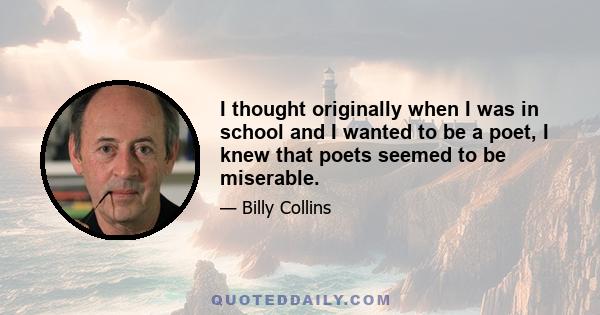 I thought originally when I was in school and I wanted to be a poet, I knew that poets seemed to be miserable.