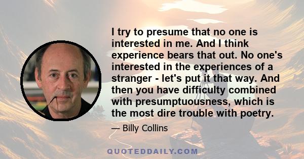 I try to presume that no one is interested in me. And I think experience bears that out. No one's interested in the experiences of a stranger - let's put it that way. And then you have difficulty combined with