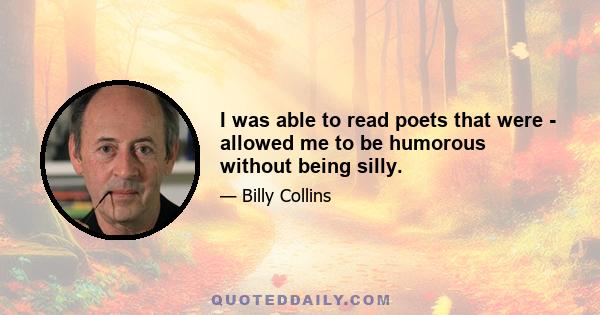 I was able to read poets that were - allowed me to be humorous without being silly.